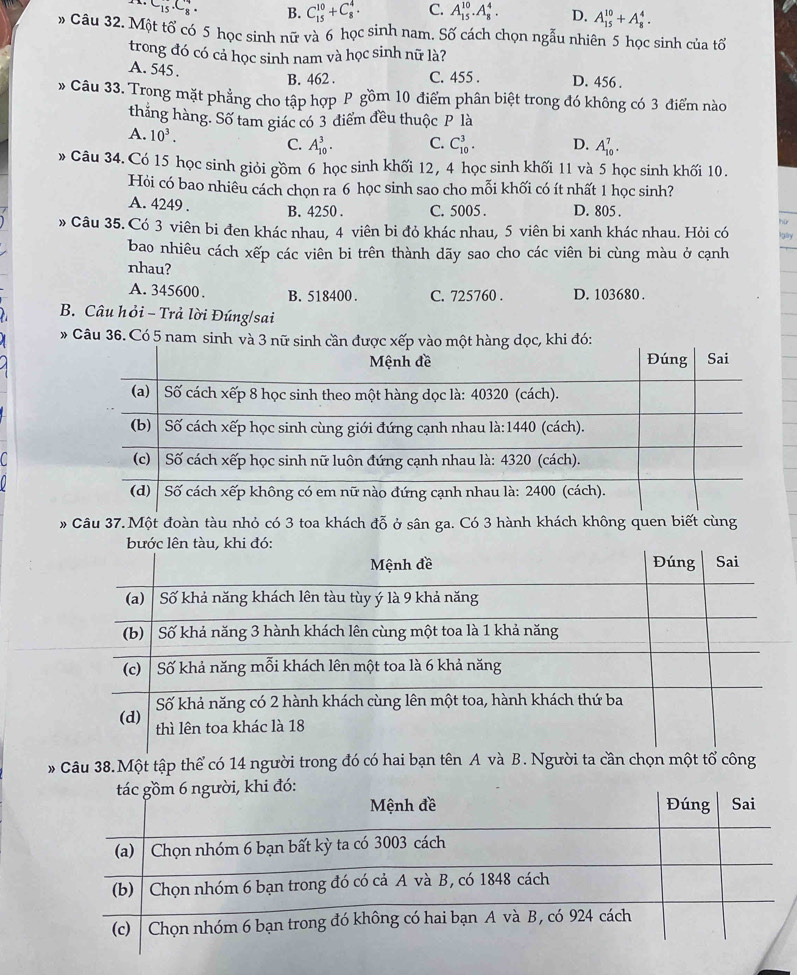 C_15.C_8^(4. B. C_(15)^(10)+C_8^4. C. A_(15)^(10).A_8^4. D. A_(15)^(10)+A_8^4.
» Câu 32. Một tổ có 5 học sinh nữ và 6 học sinh nam. Số cách chọn ngẫu nhiên 5 học sinh của tổ
trong đó có cả học sinh nam và học sinh nữ là?
A. 545 . D. 456 .
B. 462 . C. 455 .
* Câu 33. Trọng mặt phẳng cho tập hợp P gồm 10 điểm phân biệt trong đó không có 3 điểm nào
thắng hàng. Số tam giác có 3 điểm đều thuộc P là
A. 10^3). C. A_(10)^3. C. C_(10)^3. D. A_(10)^7.
» Câu 34. Có 15 học sinh giỏi gồm 6 học sinh khối 12, 4 học sinh khối 11 và 5 học sinh khối 10.
Hỏi có bao nhiêu cách chọn ra 6 học sinh sao cho mỗi khối có ít nhất 1 học sinh?
A. 4249 . B. 4250 . C. 5005 . D. 805 .
» Câu 35. Có 3 viên bi đen khác nhau, 4 viên bi đỏ khác nhau, 5 viên bi xanh khác nhau. Hỏi có
bao nhiêu cách xếp các viên bi trên thành dãy sao cho các viên bi cùng màu ở cạnh
nhau?
A. 345600 . B. 518400. C. 725760 . D. 103680 .
B. Câu hỏi - Trả lời Đúng/sai
# Câu 36. Có 5 nam sin
# Câu 37. Một đoàn tàu nhỏ có 3 toa khách đỗ ở sân ga. Có 3 hành khách không quen biết cùng
* Câu 38.Một tập thể có 14 người trong đó có hai bạn tên A và B. Người ta cần chọn một tổ công