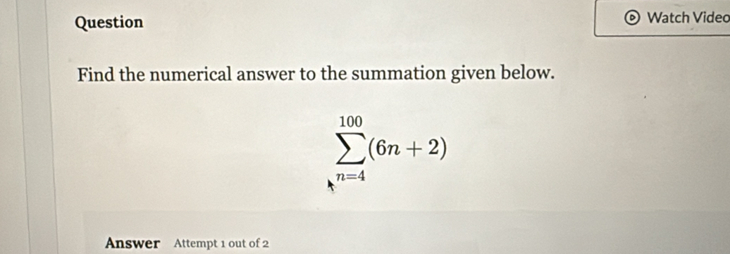 Question Watch Video 
Find the numerical answer to the summation given below.
sumlimits _k^(n=4)^100(6n+2)
Answer Attempt 1 out of 2