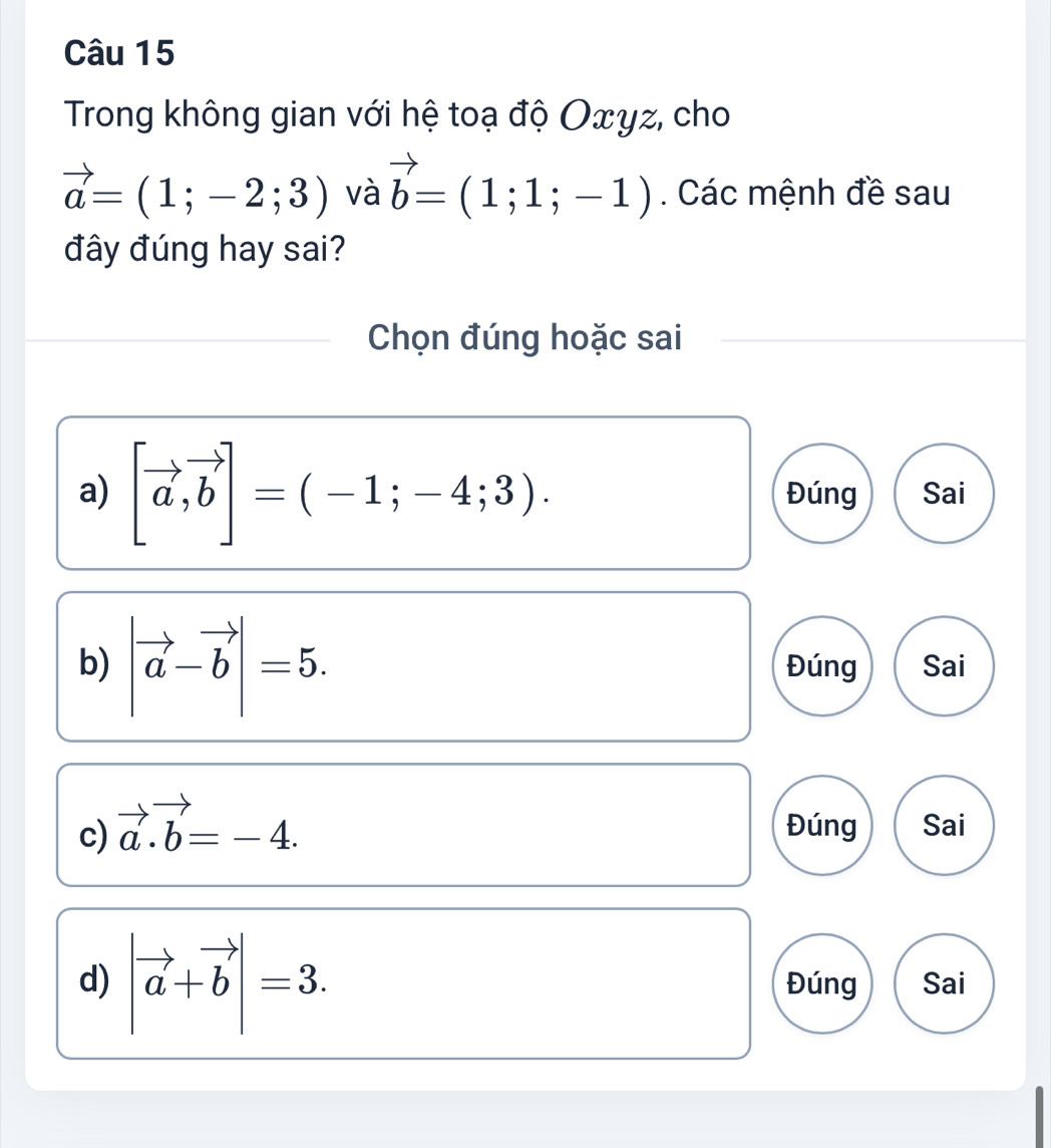 Trong không gian với hệ toạ độ Oxyz, cho
vector a=(1;-2;3) và vector b=(1;1;-1). Các mệnh đề sau
đây đúng hay sai?
Chọn đúng hoặc sai
a) [vector a,vector b]=(-1;-4;3). Đúng Sai
b) |vector a-vector b|=5. Đúng Sai
c) vector a.vector b=-4. Đúng Sai
d) |vector a+vector b|=3. Đúng Sai