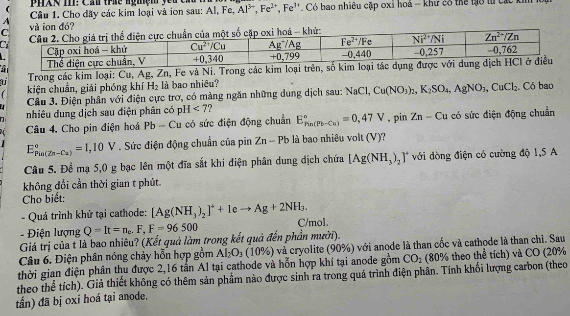 PHAN III: Cầu trắc nghệm yêu cầu
(
Câu 1. Cho dãy các kim loại và ion sau: Al, Fe, 1. Có bao nhiêu cặp oxi hoá - khư có thể lạo từ các kh
Al^(3+),Fe^(2+),Fe^(3+)
A
ai  Trong các kim loại: Cu, Ag, Zn, Fe và Ni. Trong các kim loại trên, số kim
kiện chuẩn, giải phóng khí H_2 là bao nhiêu?
u  Câu 3. Điện phân với điện cực trơ, có màng ngăn những dung dịch sau: NaCl,Cu(NO_3)_2,K_2SO_4,AgNO_3,CuCl_2. Có bao
n nhiêu dung dịch sau điện phân có pH<7</tex> ?
Câu 4. Cho pin điện hoá Pb - Cu có sức điện động chuẩn E_(Pin(Pb-Cu))°=0,47V , pin Zn-Cu có sức điện động chuẩn
E_(Pin(Zn-Cu))°=1,10V. Sức điện động chuẩn của pin Zn-Pb là bao nhiêu volt (V)?
Câu 5. Để mạ 5,0 g bạc lên một đĩa sắt khi điện phân dung dịch chứa [Ag(NH_3)_2 ]* với dòng điện có cường độ 1,5 A
không đổi cần thời gian t phút.
Cho biết:
- Quá trình khử tại cathode: [Ag(NH_3)_2]^++1eto Ag+2NH_3. C/mol.
-  Điện lượng Q=It=n_e.F,F=96500
Giá trị của t là bao nhiêu? (Kết quả làm trong kết quả đến phần mười).
Câu 6. Điện phân nóng chảy hỗn hợp gồm Al_2O_3 (10% ) và cryolite (90%) với anode là than cốc và cathode là than chì. Sau
thời gian điện phân thu được 2,16 tấn Al tại cathode và hỗn hợp khí tại anode gồm CO_2 (80% 6 theo thể tích) và CO (20%
theo thể tích). Giả thiết không có thêm sản phẩm nào được sinh ra trong quá trình điện phân. Tính khối lượng carbon (theo
tấn) đã bị oxi hoá tại anode.