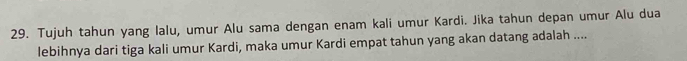 Tujuh tahun yang lalu, umur Alu sama dengan enam kali umur Kardi. Jika tahun depan umur Alu dua 
lebihnya dari tiga kali umur Kardi, maka umur Kardi empat tahun yang akan datang adalah ....