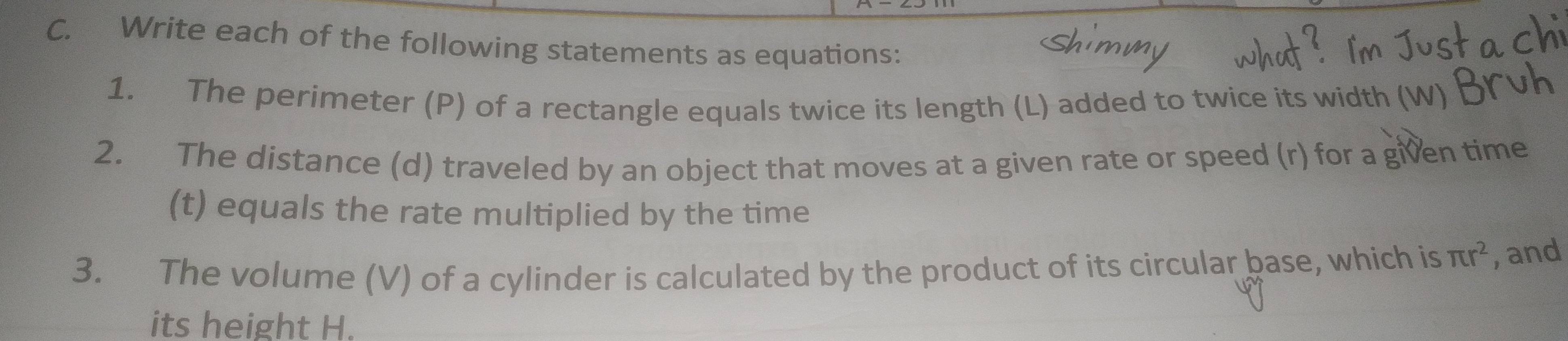 Write each of the following statements as equations: 
1. The perimeter (P) of a rectangle equals twice its length (L) added to twice its width 
2. The distance (d) traveled by an object that moves at a given rate or speed (r) for a given time 
(t) equals the rate multiplied by the time 
3. The volume (V) of a cylinder is calculated by the product of its circular base, which is π r^2 , and 
its height H.