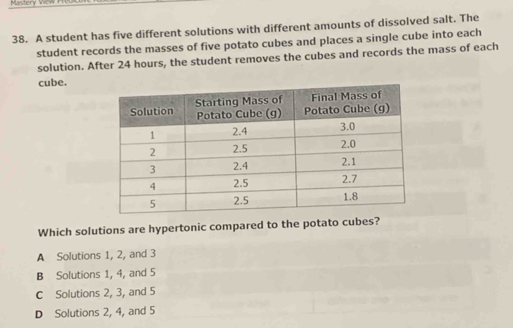 Mastery View Predic
38. A student has five different solutions with different amounts of dissolved salt. The
student records the masses of five potato cubes and places a single cube into each
solution. After 24 hours, the student removes the cubes and records the mass of each
cube.
Which solutions are hypertonic compared to the potato cubes?
A Solutions 1, 2, and 3
B Solutions 1, 4, and 5
C Solutions 2, 3, and 5
D Solutions 2, 4, and 5