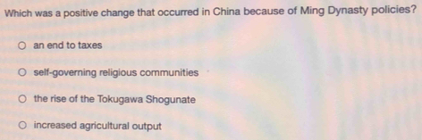 Which was a positive change that occurred in China because of Ming Dynasty policies?
an end to taxes
self-governing religious communities
the rise of the Tokugawa Shogunate
increased agricultural output