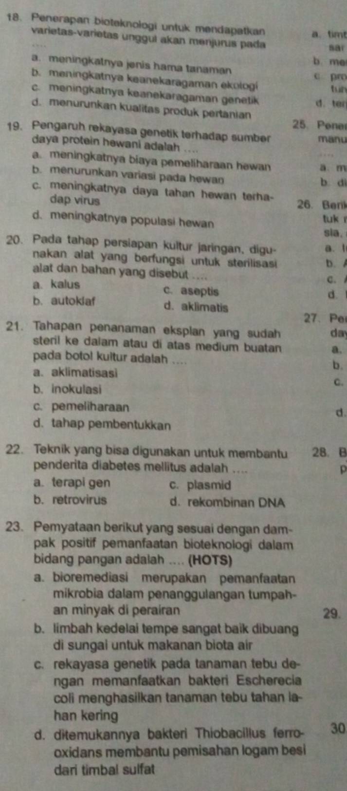 Penerapan bioteknologi untuk mendapatkan a. timt
varietas-varietas unggul akan menjurus pada
sar
b me
a. meningkatnya jenis hama tanaman
c pro
b. meningkatnya keanekaragaman ekologi tun
c. meningkatnya keanekaragaman genetik d. ten
d. menurunkan kualitas produk pertanian 25. Pener
19. Pengaruh rekayasa genetik terhadap sumber manu
daya protein hewani adalah ....
a.meningkatnya biaya pemeliharaan hewan a. m
b. menurunkan variasi pada hewan b di
c. meningkatnya daya tahan hewan terha- 26. Beril
dap virus
d. meningkatnya populasi hewan
tuk r
sia.
20. Pada tahap persiapan kultur jaringan, digu- a. l
nakan alat yang berfungsi untuk sterilisasi b. 
alat dan bahan yang disebut ....
C.
a. kalus c. aseptis
d.
b. autoklaf d. aklimatis
27. Pe
21. Tahapan penanaman eksplan yang sudah da
steril ke dalam atau di atas medium buatan a.
pada boto! kuitur adalah .... b.
a. aklimatisasi
b. inokulasi
C.
c. pemeliharaan
d.
d.tahap pembentukkan
22. Teknik yang bisa digunakan untuk membantu 28. B
penderita diabetes mellitus adalah . . p
a terapi gen c. plasmid
b.retrovirus d. rekombinan DNA
23. Pemyataan berikut yang sesuai dengan dam-
pak positif pemanfaatan bioteknologi dalam
bidang pangan adalah .... (HOTS)
a. bioremediasi merupakan pemanfaatan
mikrobia dalam penanggulangan tumpah-
an minyak di perairan 29.
b. limbah kedelai tempe sangat baik dibuang
di sungai untuk makanan biota aír
c. rekayasa genetik pada tanaman tebu de-
ngan memanfaatkan bakteri Escherecia
coli menghasilkan tanaman tebu tahan ia-
han kering
d. ditemukannya bakteri Thiobacillus ferro- 30
oxidans membantu pemisahan logam besi
dari timbal sulfat