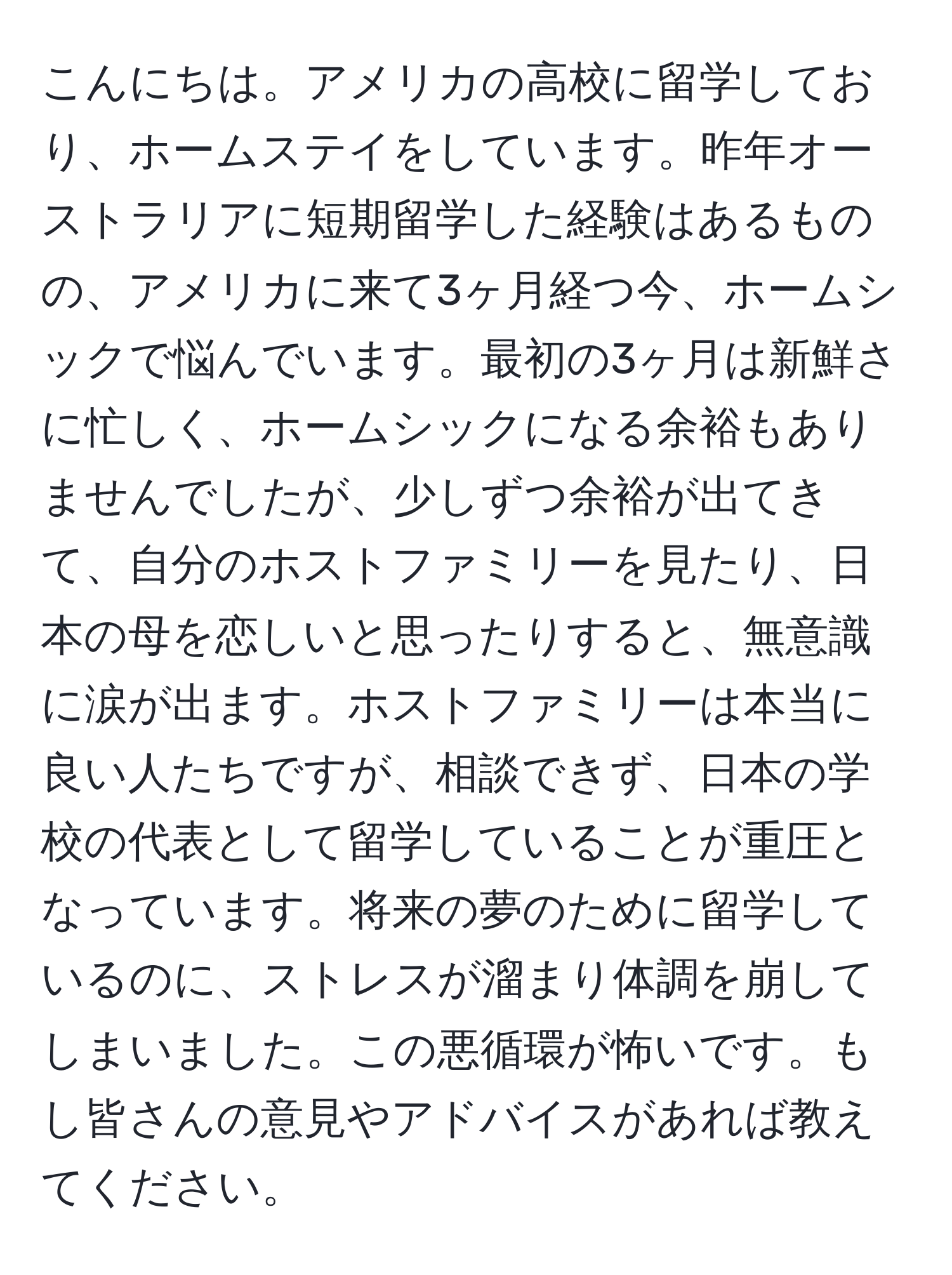 こんにちは。アメリカの高校に留学しており、ホームステイをしています。昨年オーストラリアに短期留学した経験はあるものの、アメリカに来て3ヶ月経つ今、ホームシックで悩んでいます。最初の3ヶ月は新鮮さに忙しく、ホームシックになる余裕もありませんでしたが、少しずつ余裕が出てきて、自分のホストファミリーを見たり、日本の母を恋しいと思ったりすると、無意識に涙が出ます。ホストファミリーは本当に良い人たちですが、相談できず、日本の学校の代表として留学していることが重圧となっています。将来の夢のために留学しているのに、ストレスが溜まり体調を崩してしまいました。この悪循環が怖いです。もし皆さんの意見やアドバイスがあれば教えてください。