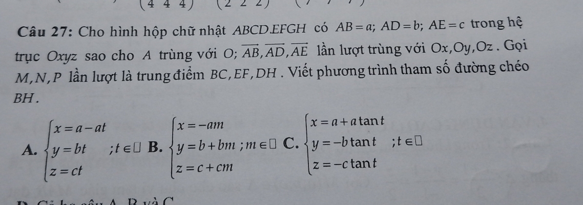 4 1 
Câu 27: Cho hình hộp chữ nhật ABCD.EFGH có AB=a; AD=b; AE=c trong hệ 
trục Oxyz sao cho A trùng với O; vector AB, vector AD, vector AE lần lượt trùng với Ox, Oy, Oz. Gọi
M, N, P lần lượt là trung điểm BC, EF, DH. Viết phương trình tham số đường chéo 
BH . 
A. beginarrayl x=a-at y=bt z=d⊥ endarray.; t∈ [JB.beginarrayl x=-am y=b+bm;m∈ □ . z=c+cmendarray. .beginarrayl x=a+atan t y=-btan t z=-ctan tendarray.; t∈ □
B và C