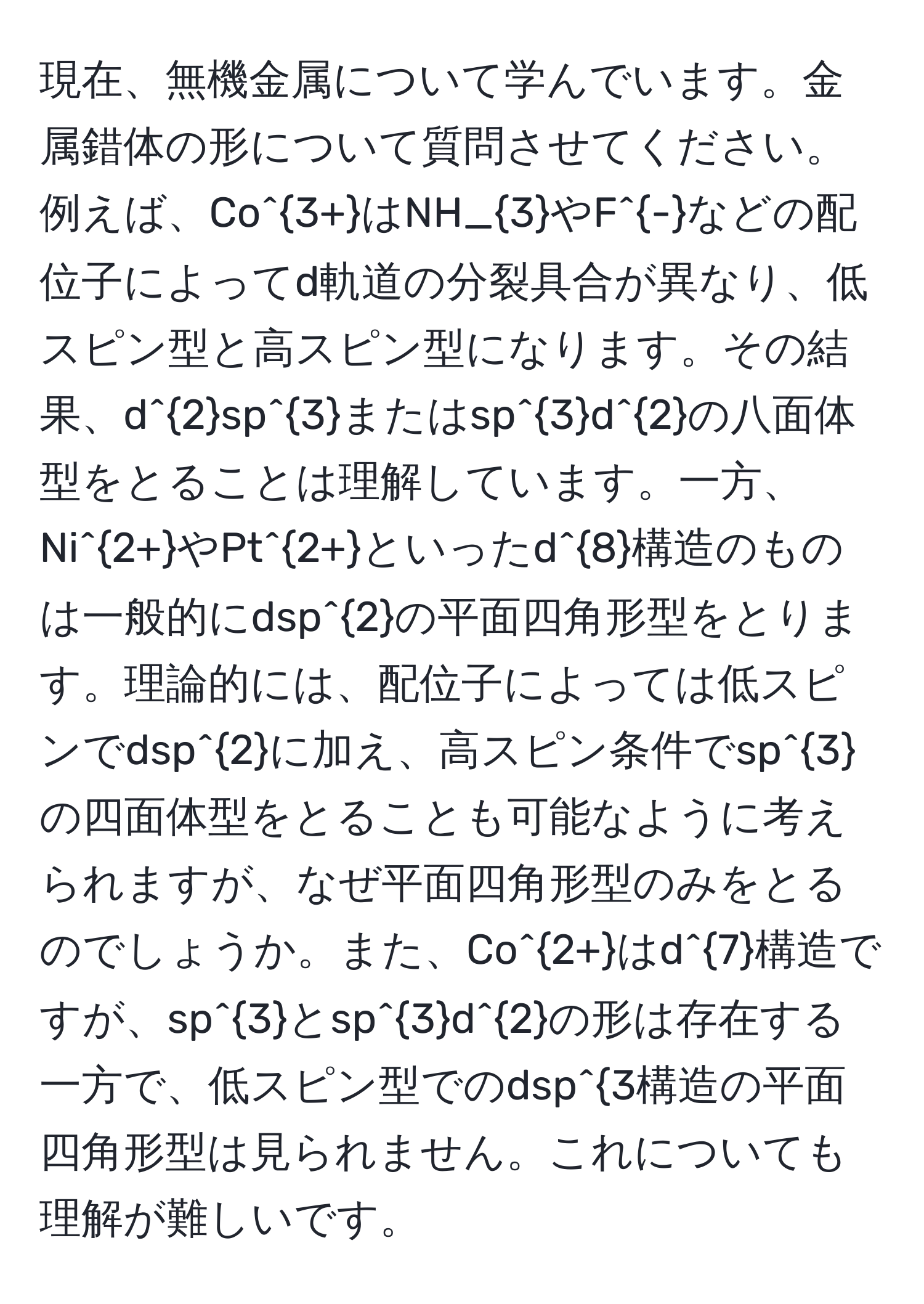 現在、無機金属について学んでいます。金属錯体の形について質問させてください。例えば、Co^(3+)はNH_3やF^-などの配位子によってd軌道の分裂具合が異なり、低スピン型と高スピン型になります。その結果、d^2sp^3またはsp^3d^2の八面体型をとることは理解しています。一方、Ni^(2+)やPt^(2+)といったd^8構造のものは一般的にdsp^2の平面四角形型をとります。理論的には、配位子によっては低スピンでdsp^2に加え、高スピン条件でsp^3の四面体型をとることも可能なように考えられますが、なぜ平面四角形型のみをとるのでしょうか。また、Co^(2+)はd^7構造ですが、sp^3とsp^3d^2の形は存在する一方で、低スピン型でのdsp^3構造の平面四角形型は見られません。これについても理解が難しいです。