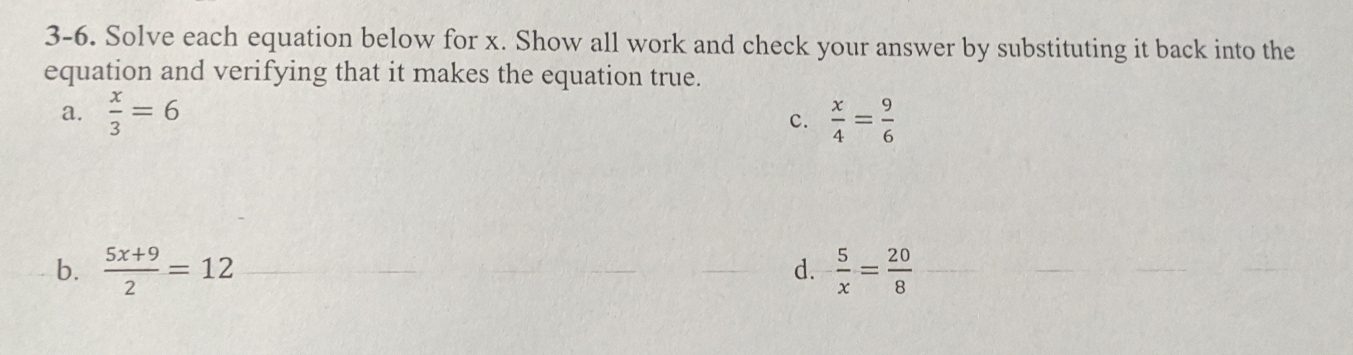 3-6. Solve each equation below for x. Show all work and check your answer by substituting it back into the
equation and verifying that it makes the equation true.
a.  x/3 =6  x/4 = 9/6 
c.
b.  (5x+9)/2 =12  5/x = 20/8 
d.