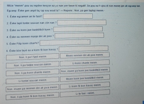 Itilize "menm" pou ou repónn kesyon sa yo nan yon fason ki negahf. Se pou ou trujou di non menm jan ak egzanp lan.
Egzanp. Èske gen anpil taptap sou wout la? → Repons : Non, pa gen taplap menm.
1. Èske egzamen an te fasil?
2. Eske lapli tonbe souvan nan zòn nan?
3. Èske ou konn jwe baskètböl byen ?
4. Eske ou renmen manje diri ak pwa ?
5. Eske Filp konn chan'e?
6. Éske bós tayė sa a konn fè bon travay ?
Non, li pa t fasil menm Mwen renmen diri ak pwa menm.
Non, li pa tonbe souvan menm Li konn chante menm
Non, li pa konn chante ménm Non, mwen pa konn jwe baskëtböl menm.
Li tonbe souvan menm Mwen konn jwe basketböl menm.
Non mwen pa renmen din ak pwa menm Li konn fè bon travay menm
Non. li pa konn fè bon travay menm Li te fasil menm