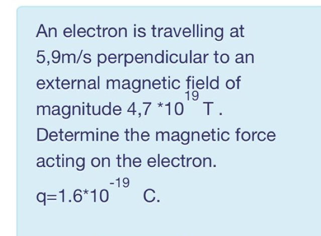 An electron is travelling at
5,9m/s perpendicular to an 
external magnetic field of 
magnitude 4,7^*10^(19)T. 
Determine the magnetic force 
acting on the electron.
q=1.6^*10^(-19) C.