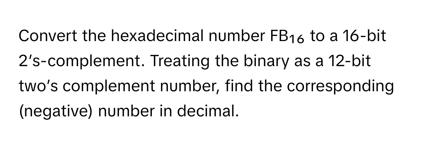 Convert the hexadecimal number FB₁₆ to a 16-bit 2’s-complement. Treating the binary as a 12-bit two’s complement number, find the corresponding (negative) number in decimal.