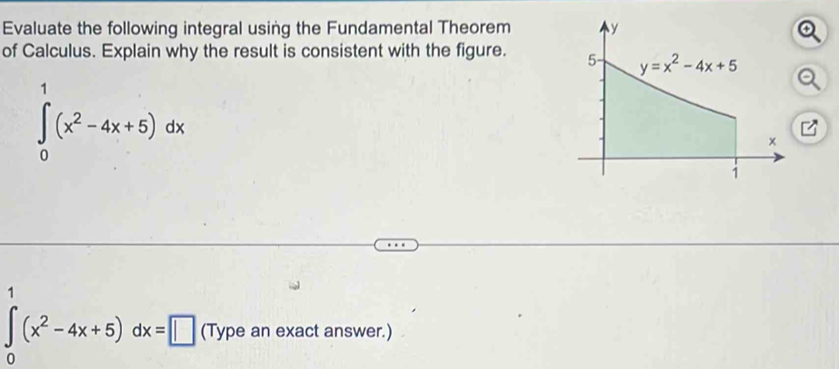 Evaluate the following integral using the Fundamental Theorem 
of Calculus. Explain why the result is consistent with the figure.
∈tlimits _0^(1(x^2)-4x+5)dx
∈tlimits _0^(1(x^2)-4x+5)dx=□ (Type an exact answer.)