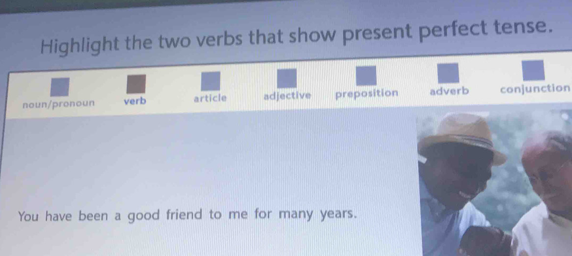 Highlight the two verbs that show present perfect tense.
noun/pronoun verb article adjective preposition adverb conjunction
You have been a good friend to me for many years.