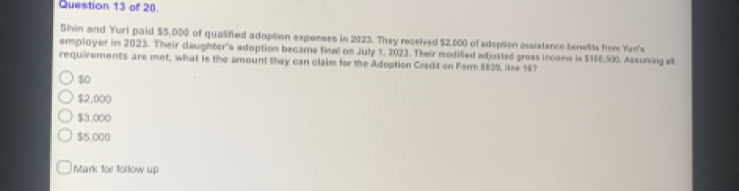 of 20.
Shin and Yuri paid $5,000 of qualified adoption expenses in 2023. They recelved $2,000 of adoption assistance benelts from Yun's
employer in 2023. Their daughter's adoption became final on July 1, 2023. Their modified adjusted gross income is $160,500. Assuming all
requirements are met, what is the amount they can claim for the Adoption Credit on Form 8839, lise 16?
$o
$2,000
$3.000
$5,000
Mark for follow up