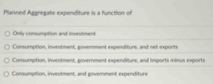 Planned Aggregate expenditure is a function of
Only consumption and investment
Consumption, investment, government expenditure, and net exports
Consumption, investment, government expenditure, and Imports minus exports
Consumption, investment, and government expenditure