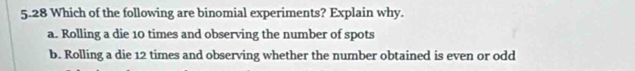 5.28 Which of the following are binomial experiments? Explain why.
a. Rolling a die 10 times and observing the number of spots
b. Rolling a die 12 times and observing whether the number obtained is even or odd