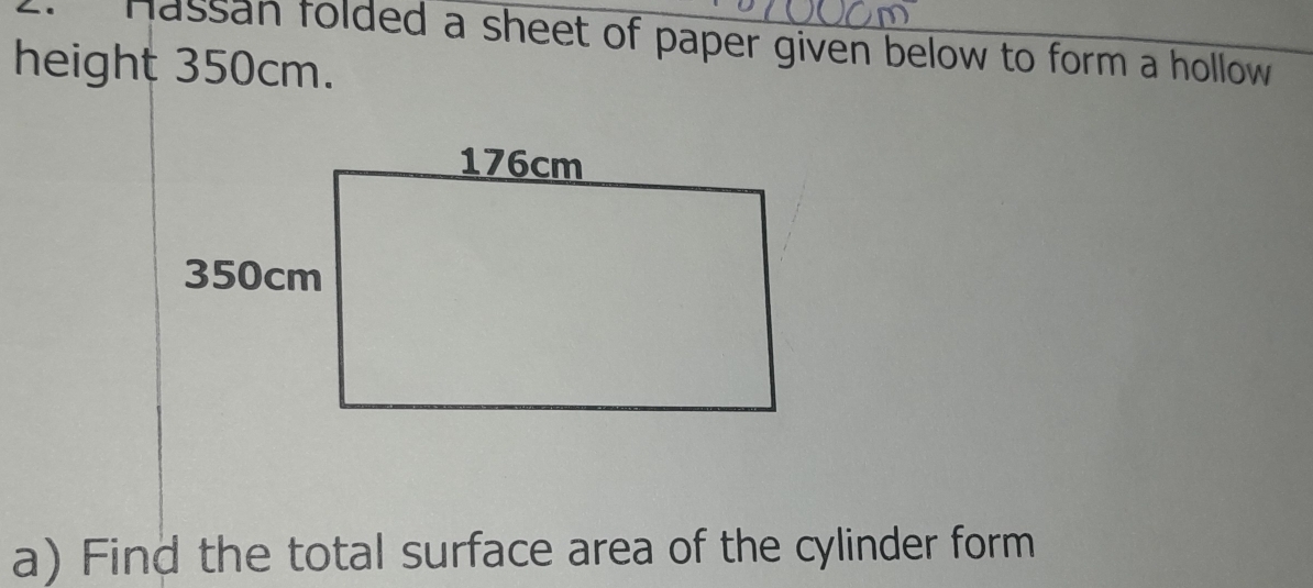 Hassan folded a sheet of paper given below to form a hollow 
height 350cm. 
a) Find the total surface area of the cylinder form