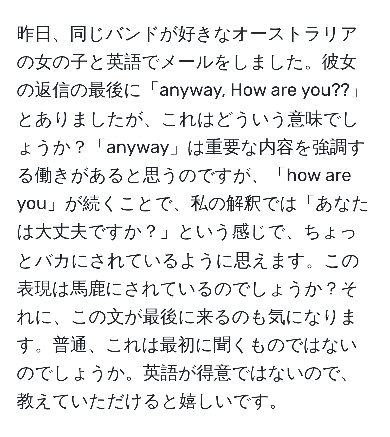 昨日、同じバンドが好きなオーストラリアの女の子と英語でメールをしました。彼女の返信の最後に「anyway, How are you??」とありましたが、これはどういう意味でしょうか？「anyway」は重要な内容を強調する働きがあると思うのですが、「how are you」が続くことで、私の解釈では「あなたは大丈夫ですか？」という感じで、ちょっとバカにされているように思えます。この表現は馬鹿にされているのでしょうか？それに、この文が最後に来るのも気になります。普通、これは最初に聞くものではないのでしょうか。英語が得意ではないので、教えていただけると嬉しいです。