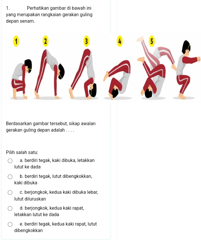 Perhatikan gambar di bawah ini
yang merupakan rangkaian gerakan guling
depan senam.
Berdasarkan gambar tersebut, sikap awalan
gerakan guling depan adalah . . . .
Pilih salah satu:
a. berdiri tegak, kaki dibuka, letakkan
lutut ke dada
b. berdiri tegak, lutut dibengkokkan,
kaki dibuka
c. berjongkok, kedua kaki dibuka lebar,
lutut diluruskan
d. berjongkok, kedua kaki rapat,
letakkan lutut ke dada
e. berdiri tegak, kedua kaki rapat, lutut
dibengkokkan