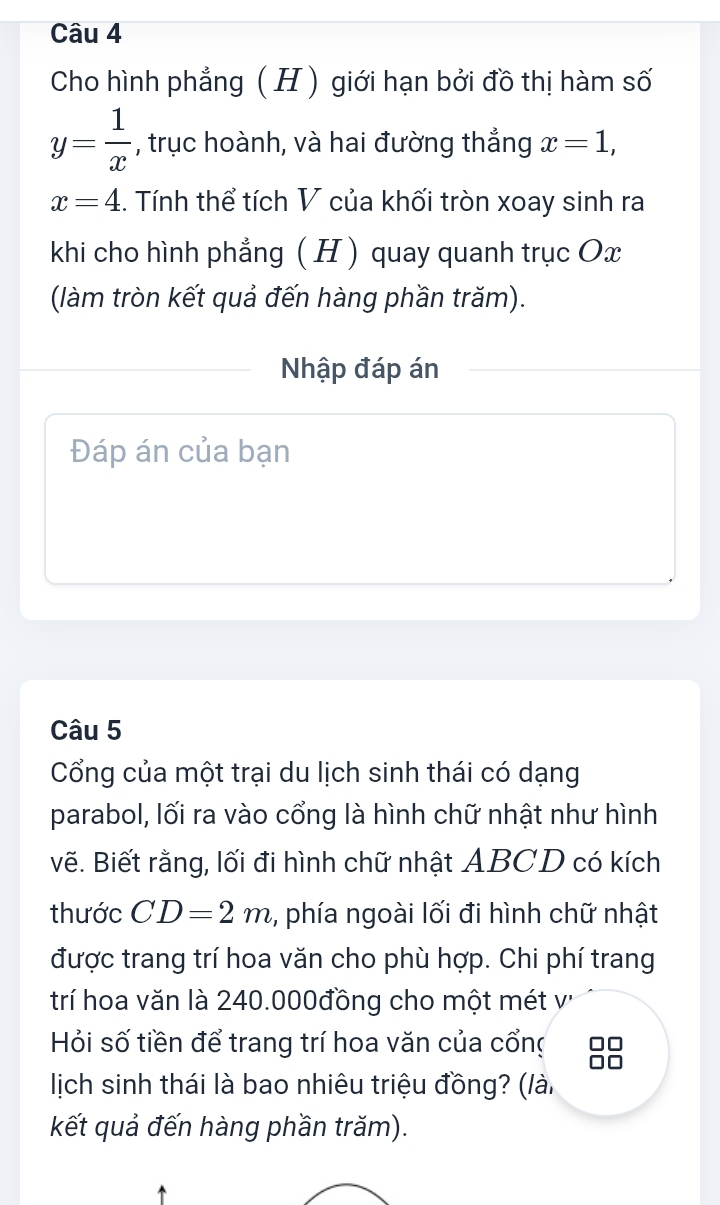 Cho hình phẳng ( H ) giới hạn bởi đồ thị hàm số
y= 1/x  , trục hoành, và hai đường thẳng x=1,
x=4 :. Tính thể tích V của khối tròn xoay sinh ra 
khi cho hình phẳng ( H ) quay quanh trục Ox
(làm tròn kết quả đến hàng phần trăm). 
Nhập đáp án 
Đáp án của bạn 
Câu 5 
Cổng của một trại du lịch sinh thái có dạng 
parabol, lối ra vào cổng là hình chữ nhật như hình 
vẽ. Biết rằng, lối đi hình chữ nhật ABCD có kích 
thước CD=2m ,, phía ngoài lối đi hình chữ nhật 
được trang trí hoa văn cho phù hợp. Chi phí trang 
trí hoa văn là 240.000đồng cho một mét v' 
Hỏi số tiền để trang trí hoa văn của cổng 
lịch sinh thái là bao nhiêu triệu đồng? (lài 
kết quả đến hàng phần trăm).