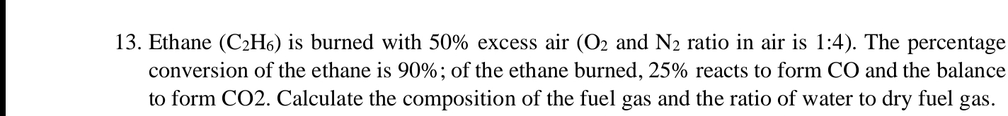 Ethane (C_2H_6) is burned with 50% excess air (O_2 and N_2 ratio in air is 1:4). The percentage 
conversion of the ethane is 90%; of the ethane burned, 25% reacts to form CO and the balance 
to form CO2. Calculate the composition of the fuel gas and the ratio of water to dry fuel gas.