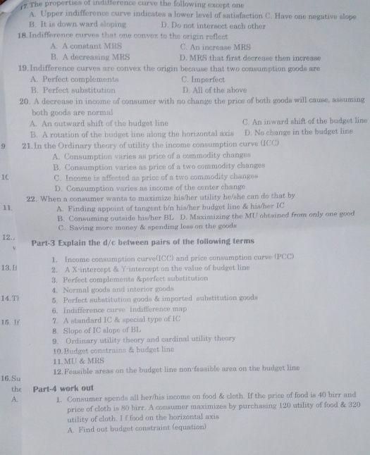 The properties of indifference curve the following except one
A. Upper indifference curve indicates a lower level of satisfaction C. Have one negative slope
B. It is down ward sloping D. Do not intersect each other
18. Indifference curves that one convex to the origin reflect
A. A constant MRS C. An increase MRS
B. A decreasing MRS D. MRS that first decrease then increase
19. Indifference curves are convex the origin because that two consumption goods are
A. Perfect complements C. Imperfect
B. Perfect substitution D. All of the above
20. A decrease in income of consumer with no change the price of both goods will cause, assuming
both goods are normal
A. An outward shift of the budget line C. An inward shift of the budget line
B. A rotation of the budget line along the horizontal axis D. No change in the budget line
9 21.In the Ordinary theory of utility the income consumption curve (ICC)
A. Consumption varies as price of a commodity changes
B. Consumption varies as price of a two commodity changes
1C C. Income is affected as price of a two commodity changes
D. Consumption varies as income of the center change
22. When a consumer wants to maximize his/her utility he/she can do that by
11. A. Finding appoint of tangent b/n his/her budget line & his/her IC
B. Consuming outside his/her BL D. Maximizing the MU obtained from only one good
C. Saving more money & spending less on the goods
12. . Part-3 Explain the d/c between pairs of the following terms
v
1. Income consumption curve(ICC) and price consumption curve (PCC)
13. I 2. A X-intercept & Y intercept on the value of budget line
3. Perfect complements &perfect substitution
4. Normal goods and interior goods
14.T 5. Perfect substitution goods & imported substitution goods
6. Indifference curve Indifference map
15. If 7. A standard IC & special type of IC
8. Slope of IC slope of BL
9. Ordinary utility theory and cardinal utility theory
10.Budget constrains & budget line
11MU & MRS
16.Su 12. Feasible areas on the budget line non-feasible area on the budget line
the Part-4 work out
A. 1. Consumer spends all her/his income on food & cloth. If the price of food is 40 birr and
price of cloth is 80 birr. A consumer maximizes by purchasing 120 utility of food & 320
utility of cloth. I f food on the horizontal axis
A. Find out budget constraint (equation)