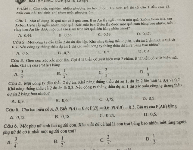 Bat tập trac nghiệm tự luyện
PHẤN I. Câu trắc nghiệm nhiều phương án lựa chọn. Thí sinh trả lời từ câu 1 đến câu 12.
Mỗi câu hỏi thí sinh chỉ chọn một phương án.
Câu 1. Một rổ dựng 10 quả táo và 8 quả cam. Bạn An lấy ngẫu nhiên một quả (không hoàn lại), sau
đó bạn Uyên lấy ngẫu nhiên một quả. Xác suất ban Uyên lấy được một quả cam bằng bao nhiêu, biết
rằng bạn An lấy được một quả táo (làm tròn kết quả đến hàng phần trăm)?
A. 0.44. B. 0,56. C. 0,59. D. 0,47.
Câu 2. Một công ty đầu thầu 2 dự án độc lập. Khả năng thắng thầu dự án 1, dự án 2 lần lượt là 0.4 và
0,7. Nếu công ty thắng thầu dự án 1 thì xác suất công ty thắng thầu dự án 2 bằng bao nhiều?
A. 0,6. B. 0,7. C. 0,5. D. 0,4.
Cu 3. Gieo con xúc xắc một lần. Gọi A là biển cố xuất hiện mặt 2 chấm, B là biến cố xuất hiện mặt
chẵn. Giá trị của P(A|B) bằng
A.  3/4 .  1/2 . C.  2/3 . D.  1/3 .
B.
Câu 4. Một công ty đầu thầu 2 dự án. Khả năng thắng thầu dự án 1, dự án 2 lần lượt là 0,4 và 0,7.
Khả năng thắng thầu cả 2 dự án là 0,3. Nếu công ty thắng thầu dự án 1 thì xác suất công ty thắng thầu
dự án 2 bằng bao nhiêu?
A. 0,3. B. 0,6. C. 0,75. D. 0,5.
Câu 5. Cho hai biến cố A, B. Biết P(A)=0,4;P(B)=0,6;P(A|B)=0,3. Giá trị của P(AB) bǎng
A. 0,12. B. 0,18. C. 0,24. D. 0,5.
Câu 6. Một phụ nữ sinh hai người con. Xác suất để cả hai là con trai bằng bao nhiêu biết rằng người
phụ nữ đó có ít nhất một người con trai?
A.  3/4 .  1/2 .  2/3 .
B.
C.
D.  1/3 .