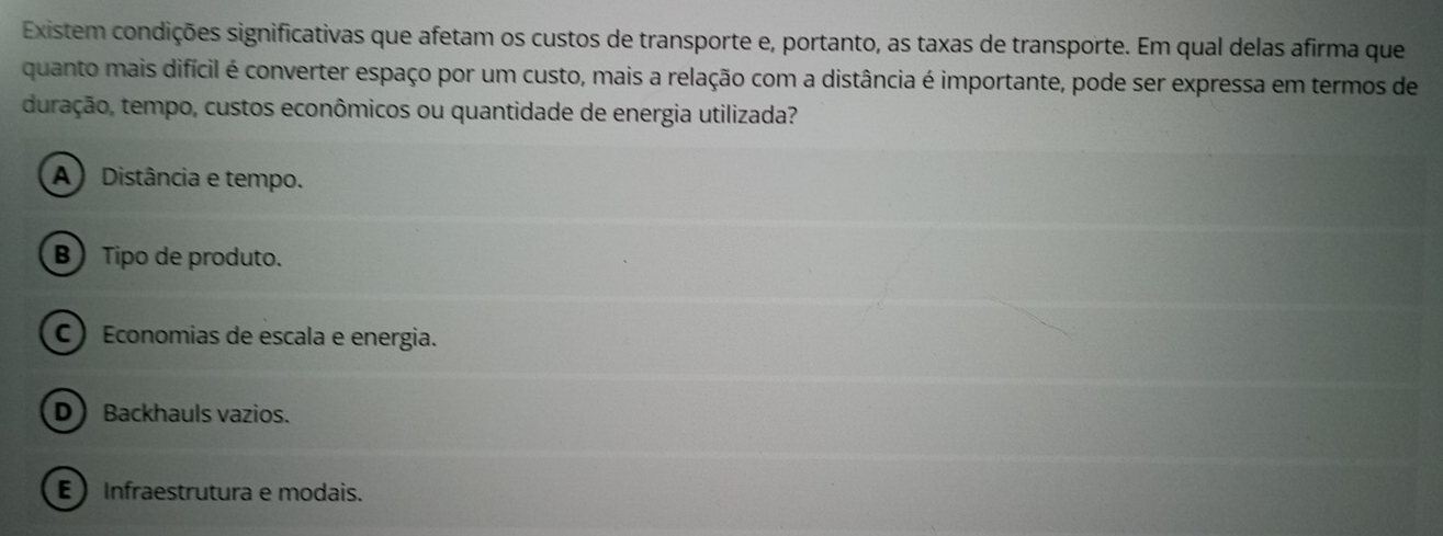 Existem condições significativas que afetam os custos de transporte e, portanto, as taxas de transporte. Em qual delas afirma que
quanto mais difícil é converter espaço por um custo, mais a relação com a distância é importante, pode ser expressa em termos de
duração, tempo, custos econômicos ou quantidade de energia utilizada?
A) Distância e tempo.
B) Tipo de produto.
C ) Economias de escala e energia.
D Backhauls vazios.
E Infraestrutura e modais.