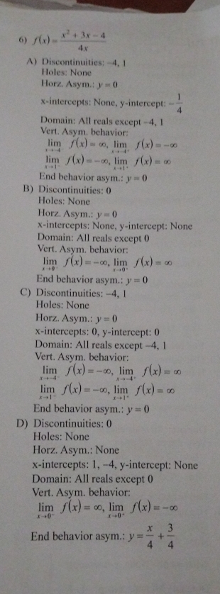 f(x)= (x^2+3x-4)/4x 
A) Discontinuities: -4, 1
Holes: None
Horz. Asym.: y=0
x-intercepts: None, y-intercept: - 1/4 
Domain: All reals except -4, 1
Vert. Asym. behavior:
limlimits _xto -4^-f(x)=∈fty ,limlimits _xto -4^+f(x)=-∈fty
limlimits _xto 1^-f(x)=-∈fty ,limlimits _xto 1^-f(x)=∈fty
End behavior asym.: y=0
B) Discontinuities: 0
Holes: None
Horz. Asym.: y=0
x-intercepts: None, y-intercept: None
Domain: All reals except 0
Vert. Asym. behavior:
limlimits _xto 0^-f(x)=-∈fty ,limlimits _xto 0^-f(x)=∈fty
End behavior asym.: y=0
C) Discontinuities: -4, 1
Holes: None
Horz. Asym.: y=0
x-intercepts: 0, y-intercept: 0
Domain: All reals except -4, 1
Vert. Asym. behavior:
limlimits _xto -4^-f(x)=-∈fty ,limlimits _xto -4^+f(x)=∈fty
limlimits _xto 1^-f(x)=-∈fty ,limlimits _xto 1^+f(x)=∈fty
End behavior asym.: y=0
D) Discontinuities: 0
Holes: None
Horz. Asym.: None
x-intercepts: 1, --4, y-intercept: None
Domain: All reals except 0
Vert. Asym. behavior:
limlimits _xto 0^-f(x)=∈fty ,limlimits _xto 0^+f(x)=-∈fty
End behavior asym.: y= x/4 + 3/4 