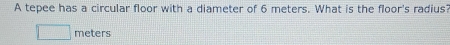 A tepee has a circular floor with a diameter of 6 meters. What is the floor's radius?
meters