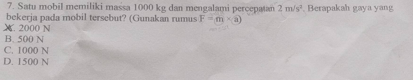 Satu mobil memiliki massa 1000 kg dan mengalami percepatan 2m/s^2 Berapakah gaya yang
bekerja pada mobil tersebut? (Gunakan rumus (F=m* a)
X. 2000 N
B. 500 N
C. 1000 N
D. 1500 N