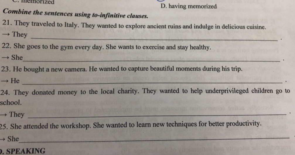 mémorized
D. having memorized
Combine the sentences using to-infinitive clauses.
21. They traveled to Italy. They wanted to explore ancient ruins and indulge in delicious cuisine.
_
→ They
.
22. She goes to the gym every day. She wants to exercise and stay healthy.
→ She_ .
23. He bought a new camera. He wanted to capture beautiful moments during his trip.
→ He_
.
24. They donated money to the local charity. They wanted to help underprivileged children go to
school.
→ They_
.
25. She attended the workshop. She wanted to learn new techniques for better productivity.
→ She
_
. SPEAKING