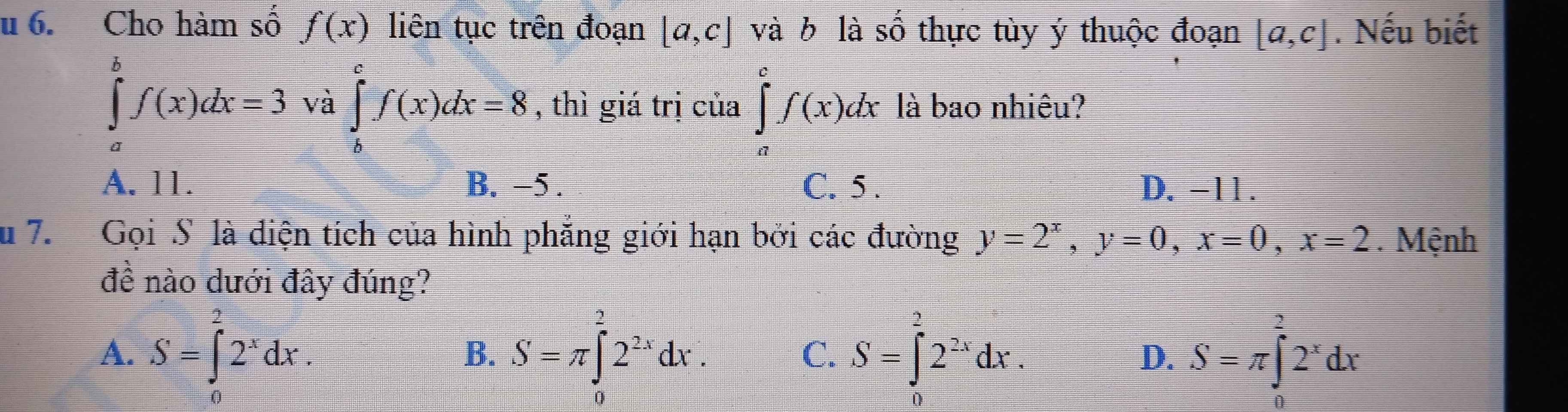 Cho hàm số f(x) liên tục trên đoạn [a,c] và b là Shat O thực tùy ý thuộc đoạn [a,c]. Nếu biết
∈tlimits _a^(bf(x)dx=3 và ∈tlimits _b^cf(x)dx=8 , thì giá trị của ∈tlimits _a^cf(x)dx là bao nhiêu?
A. 11. B. −5. C. 5. D. -11.
u 7. Gọi S là điện tích của hình phẳng giới hạn bởi các đường y=2^x), y=0, x=0, x=2. Mệnh
đề nào dưới đây đúng?
A. S=∈tlimits _0^(22^x)dx. S=π ∈tlimits _0^(22^2x)dx. S=∈tlimits _0^(22^2x)dx. S=π ∈tlimits _0^(22^x)dx
B.
C.
D.