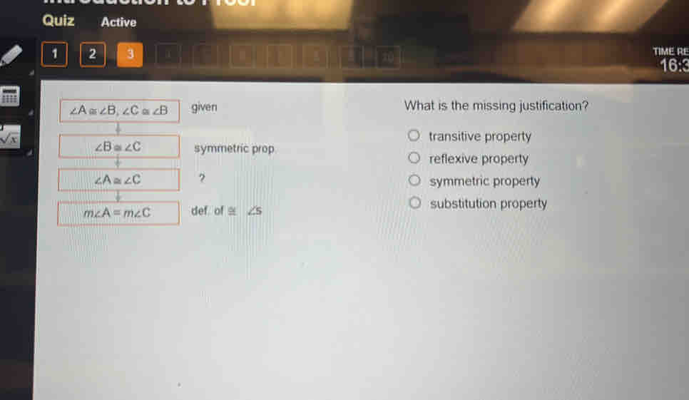 Quiz Active
1 2 3 α C D 10 TIME RE
16:3
∠ A≌ ∠ B, ∠ C ∠ B given What is the missing justification?
sqrt(x) transitive property
∠ B≌ ∠ C symmetric prop
reflexive property
∠ A≌ ∠ C ?
symmetric property
m∠ A=m∠ C def of ≅ ∠ 5 substitution property