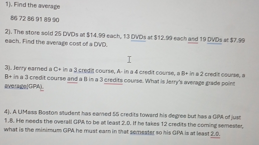 1). Find the average
86 72 86 91 89 90
2). The store sold 25 DVDs at $14.99 each, 13 DVDs at $12.99 each and 19 DVDs at $7.99
each. Find the average cost of a DVD. 
3). Jerry earned a C+ in a 3 credit course, A- in a 4 credit course, a B+ in a 2 credit course, a 
B+ in a 3 credit course and a B in a 3 credits course. What is Jerry's average grade point 
average(GPA). 
4). A UMass Boston student has earned 55 credits toward his degree but has a GPA of just
1.8. He needs the overall GPA to be at least 2.0. If he takes 12 credits the coming semester, 
what is the minimum GPA he must earn in that semester so his GPA is at least 2.0.