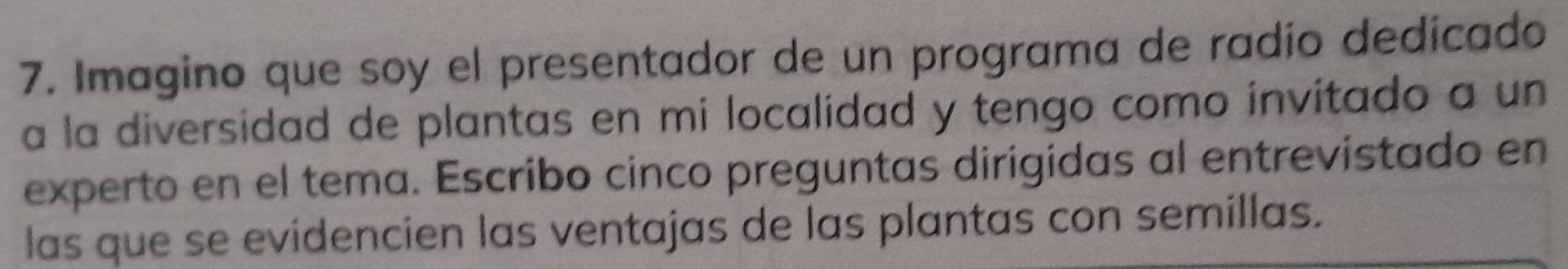 Imagino que soy el presentador de un programa de radío dedicado 
a la diversidad de plantas en mi localidad y tengo como invitado a un 
experto en el tema. Escribo cinco preguntas dirigidas al entrevistado en 
las que se evidencien las ventajas de las plantas con semillas.