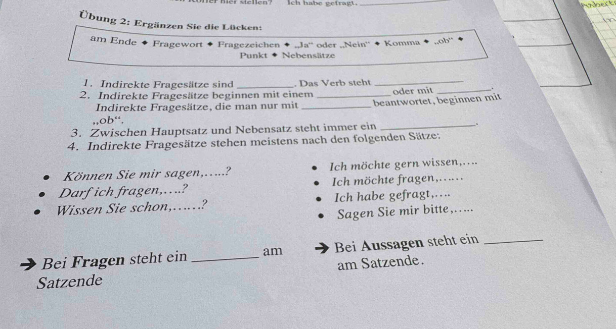 er ste l len? Ich habe gefragt._ 
Übung 2: Ergänzen Sie die Lücken: 
am Ende Fragewort Fragezeichen ...Ja^(n+) oder „,Nein'' Komma ,,ob“ 
Punkt Nebensätze 
1. Indirekte Fragesätze sind _. Das Verb steht 
_ 
2. Indirekte Fragesätze beginnen mit einem _oder mit_ 
Indirekte Fragesätze, die man nur mit_ beantwortet, beginnen mit 
,,ob“. 
3. Zwischen Hauptsatz und Nebensatz steht immer ein _. 
4. Indirekte Fragesätze stehen meistens nach den folgenden Sätze: 
Können Sie mir sagen,…....? Ich möchte gern wissen,.... 
Darf ich fragen,…..? Ich möchte fragen,..... 
Wissen Sie schon,…? Ich habe gefragt,….. 
Sagen Sie mir bitte,..._ 
Bei Fragen steht ein _am Bei Aussagen steht ein_ 
am Satzende. 
Satzende