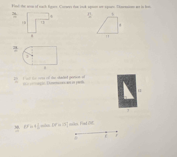 Find the area of each figure. Corners that look square are square. Dimensions are in feet. 
26.27. 

28. 
(8) 
29 Find the area of the shaded portion of 
(8) this recringle. Dimensions are in yards. 
12 
7 
30. EF is 4 2/15  miles. DF is 15 4/5 miles. Find DE. 
(1) F
D
E