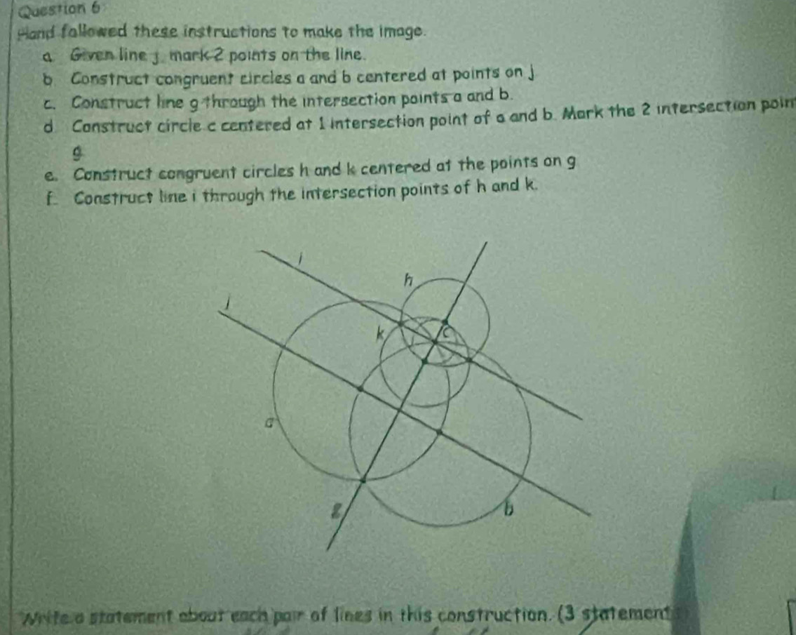 Hand fallowed these instructions to make the image. 
a Given line j mark 2 points on the line. 
b Construct congruent circles a and b centered at points on 
c. Construct line g through the intersection points a and b. 
d Construct circle c centered at 1 intersection point of a and b. Mark the 2 intersection poin
g
e. Construct congruent circles h and k centered at the points on g
f. Construct line i through the intersection points of h and k. 
Write a statement about each pair of lines in this construction. (3 statement 3