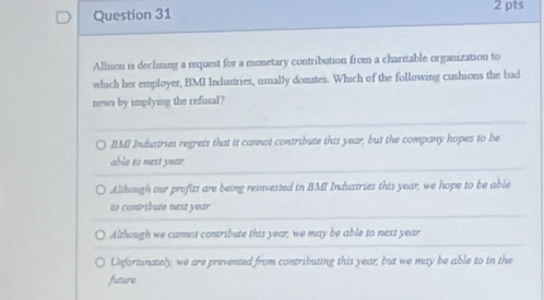 Allision is declining a request for a monetary contribution from a charitable organization to
which her employer, BMI Industries, usually donates. Which of the following cushions the bad
news by implying the refusal?
BMI Industries regrets that it cannot contribute this year, but the company hopes to be
able to next year.
Although our profits are being remvested in BMI Industries this year, we hope to be able
to contribute next year
Although we cannot contribute this year, we may be able to next year
Unfortunately, we are prevented from contributing this year; but we may be able to in the
future