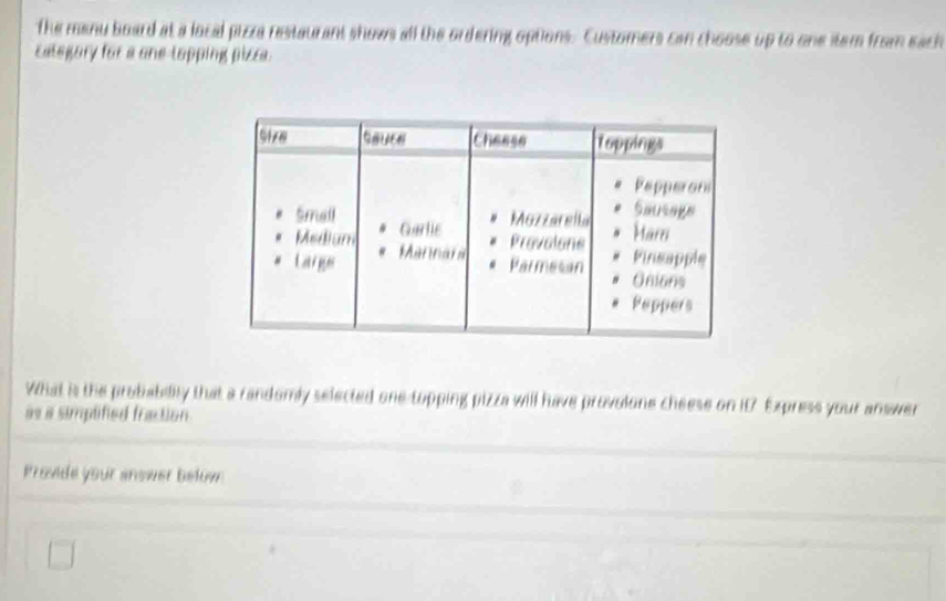 the manu board at a local pizza restaurant shows all the ordering options. Customers can choose up to one item from each 
category for a one-topping pizze. 
What is the probability that a randomly selected one topping pizza will have provulone cheese on it7 Express your answer 
as a simplified fraction 
Provide your answer bełow