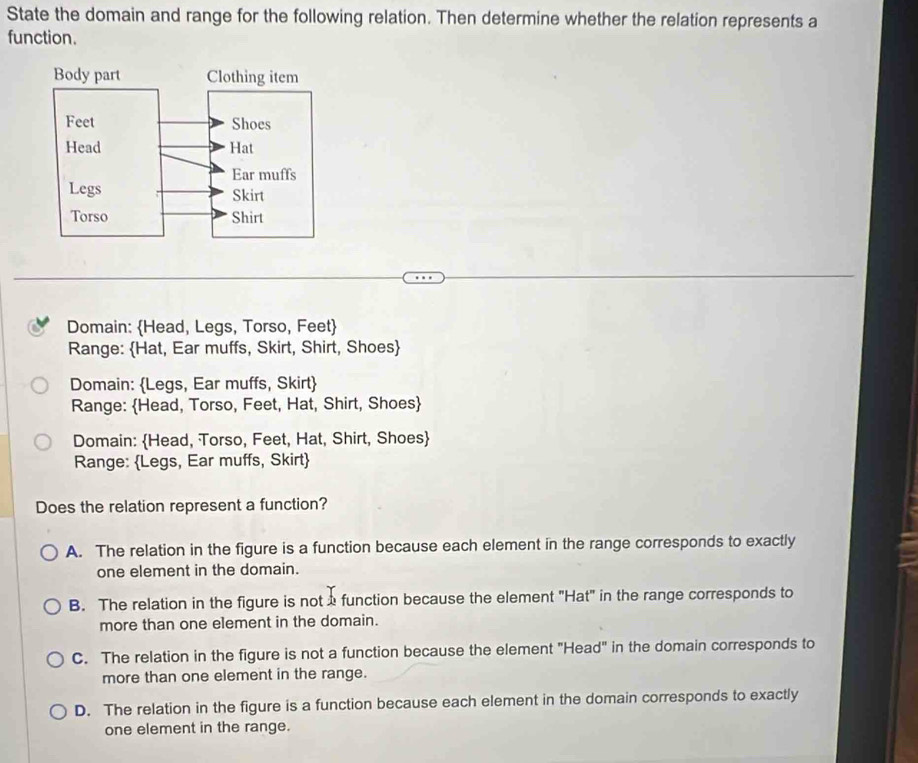 State the domain and range for the following relation. Then determine whether the relation represents a
function.
Domain: Head, Legs, Torso, Feet
Range: Hat, Ear muffs, Skirt, Shirt, Shoes
Domain: Legs, Ear muffs, Skirt
Range: Head, Torso, Feet, Hat, Shirt, Shoes
Domain: Head, Torso, Feet, Hat, Shirt, Shoes
Range: Legs, Ear muffs, Skirt
Does the relation represent a function?
A. The relation in the figure is a function because each element in the range corresponds to exactly
one element in the domain.
B. The relation in the figure is nota function because the element "Hat" in the range corresponds to
more than one element in the domain.
C. The relation in the figure is not a function because the element "Head" in the domain corresponds to
more than one element in the range.
D. The relation in the figure is a function because each element in the domain corresponds to exactly
one element in the range.