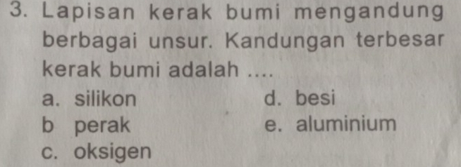 Lapisan kerak bumi mengandung
berbagai unsur. Kandungan terbesar
kerak bumi adalah ....
a.silikon d. besi
b perak e. aluminium
c. oksigen