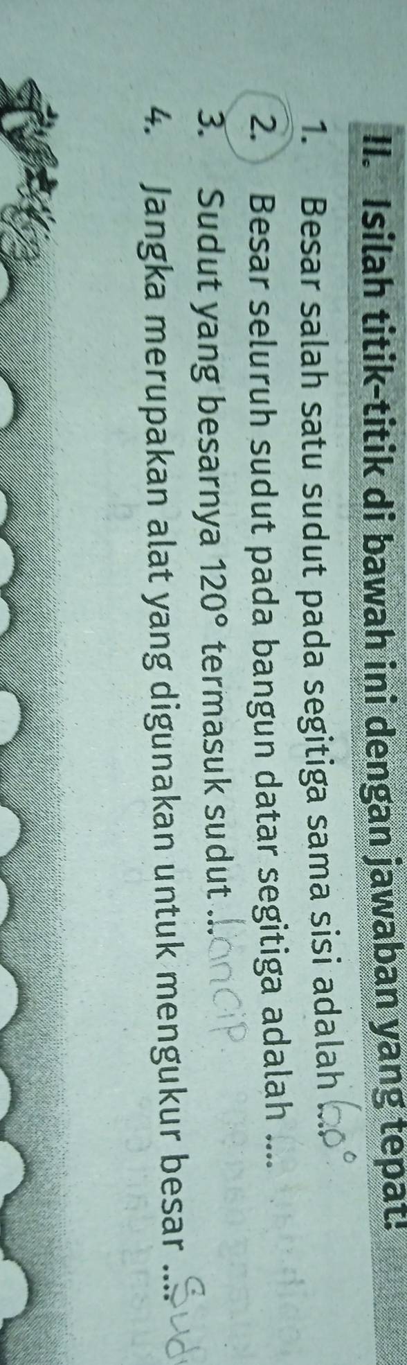Isilah titik-titik di bawah ini dengan jawaban yang tepat! 
1. Besar salah satu sudut pada segitiga sama sisi adalah 
2. Besar seluruh sudut pada bangun datar segitiga adalah .... 
3. Sudut yang besarnya 120° termasuk sudut 
4. Jangka merupakan alat yang digunakan untuk mengukur besar_