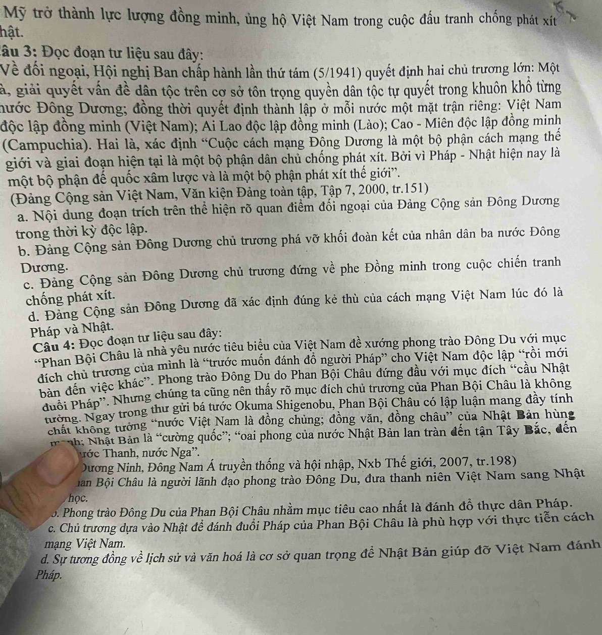 Mỹ trở thành lực lượng đồng minh, ủng hộ Việt Nam trong cuộc đấu tranh chống phát xít
hật.
3âu 3: Đọc đoạn tư liệu sau đây:
Về đối ngoại, Hội nghị Ban chấp hành lần thứ tám (5/1941) quyết định hai chủ trương lớn: Một
ả, giải quyết vấn đề dân tộc trên cơ sở tôn trọng quyền dân tộc tự quyết trong khuôn khổ từng
Đước Đông Dương; đồng thời quyết định thành lập ở mỗi nước một mặt trận riêng: Việt Nam
độc lập đồng minh (Việt Nam); Ai Lao độc lập đồng minh (Lào); Cao - Miên độc lập đồng minh
(Campuchia). Hai là, xác định “Cuộc cách mạng Đông Dương là một bộ phận cách mạng thể
giới và giai đoạn hiện tại là một bộ phận dân chủ chống phát xít. Bởi vì Pháp - Nhật hiện nay là
một bộ phận đế quốc xâm lược và là một bộ phận phát xít thế giới'.
(Đảng Cộng sản Việt Nam, Văn kiện Đảng toàn tập, Tập 7, 2000, tr.151)
a. Nội dung đoạn trích trên thể hiện rõ quan điểm đối ngoại của Đảng Cộng sản Đông Dương
trong thời kỳ độc lập.
b. Đảng Cộng sản Đông Dương chủ trương phá vỡ khối đoàn kết của nhân dân ba nước Đông
Dương.
c. Đảng Cộng sản Đông Dương chủ trương đứng về phe Đồng minh trong cuộc chiến tranh
chống phát xít.
d. Đảng Cộng sản Đông Dương đã xác định đúng kẻ thù của cách mạng Việt Nam lúc đó là
Pháp và Nhật.
Câu 4: Đọc đoạn tư liệu sau đây:
*Phan Bội Châu là nhà yêu nước tiêu biểu của Việt Nam đề xướng phong trào Đông Du với mục
đích chủ trương của mình là “trước muốn đánh đổ người Pháp” cho Việt Nam độc lập “rồi mới
bàn đến việc khác”. Phong trào Đông Dụ do Phan Bội Châu đứng đầu với mục đích “cầu Nhật
đuổi Pháp''. Nhưng chúng ta cũng nên thấy rõ mục đích chủ trương của Phan Bội Châu là không
tưởng. Ngay trong thư gửi bá tước Okuma Shigenobu, Phan Bội Châu có lập luận mang đầy tính
chất không tưởng “nước Việt Nam là đồng chủng; đồng văn, đồng châu” của Nhật Bản hùng
nh; Nhật Bản là “cường quốc”; “oai phong của nước Nhật Bản lan tràn đến tận Tây Bắc, đến
Tớc Thanh, nước Nga''.
Dương Ninh, Đông Nam Á truyền thống và hội nhập, Nxb Thế giới, 2007, tr.198)
Bân Bội Châu là người lãnh đạo phong trào Đông Du, đưa thanh niên Việt Nam sang Nhật
học.
. Phong trào Đông Du của Phan Bội Châu nhằm mục tiêu cao nhất là đánh đồ thực dân Pháp.
c. Chủ trương dựa vào Nhật để đánh đuổi Pháp của Phan Bội Châu là phù hợp với thực tiễn cách
mạng Việt Nam.
d. Sự tương đồng về lịch sử và văn hoá là cơ sở quan trọng để Nhật Bản giúp đỡ Việt Nam đánh
Pháp.