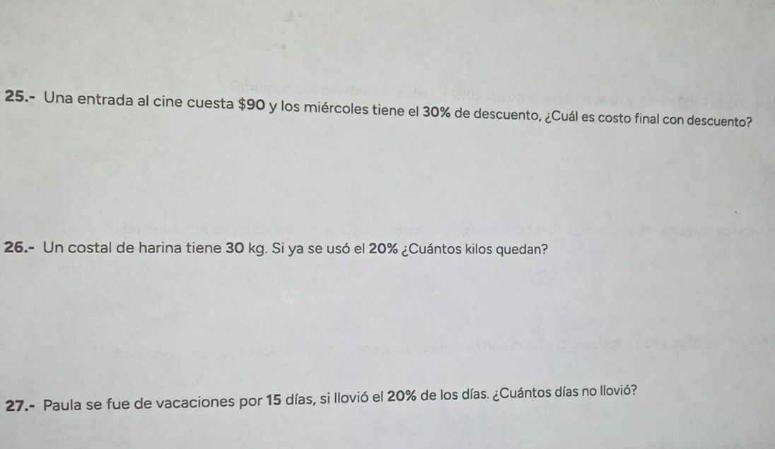 25.- Una entrada al cine cuesta $90 y los miércoles tiene el 30% de descuento, ¿Cuál es costo final con descuento? 
26.- Un costal de harina tiene 30 kg. Si ya se usó el 20% ¿Cuántos kilos quedan? 
27.- Paula se fue de vacaciones por 15 días, si llovió el 20% de los días. ¿Cuántos días no llovió?