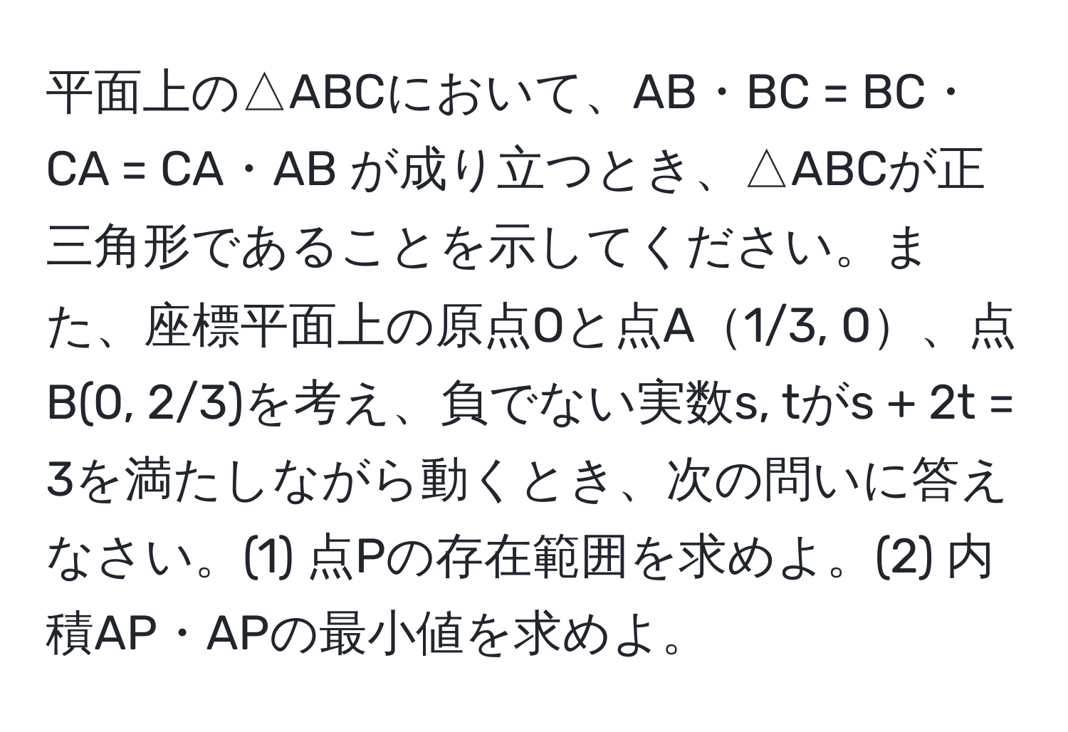 平面上の△ABCにおいて、AB・BC = BC・CA = CA・AB が成り立つとき、△ABCが正三角形であることを示してください。また、座標平面上の原点Oと点A1/3, 0、点B(0, 2/3)を考え、負でない実数s, tがs + 2t = 3を満たしながら動くとき、次の問いに答えなさい。(1) 点Pの存在範囲を求めよ。(2) 内積AP・APの最小値を求めよ。