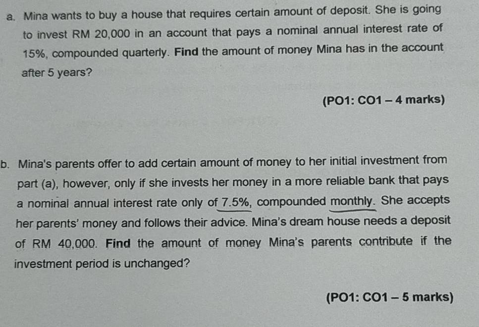 Mina wants to buy a house that requires certain amount of deposit. She is going 
to invest RM 20,000 in an account that pays a nominal annual interest rate of
15%, compounded quarterly. Find the amount of money Mina has in the account 
after 5 years? 
(PO1: CO1 - 4 marks) 
b. Mina's parents offer to add certain amount of money to her initial investment from 
part (a), however, only if she invests her money in a more reliable bank that pays 
a nominal annual interest rate only of 7.5%, compounded monthly. She accepts 
her parents' money and follows their advice. Mina's dream house needs a deposit 
of RM 40,000. Find the amount of money Mina's parents contribute if the 
investment period is unchanged? 
(PO1: CO1 - 5 marks)