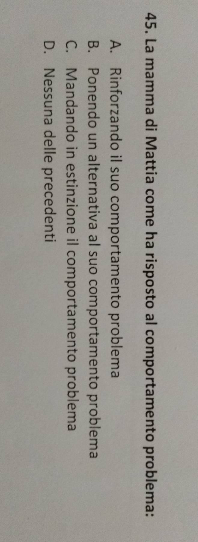 La mamma di Mattia come ha risposto al comportamento problema:
A. Rinforzando il suo comportamento problema
B. Ponendo un alternativa al suo comportamento problema
C. Mandando in estinzione il comportamento problema
D. Nessuna delle precedenti